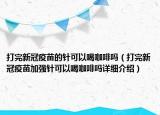 打完新冠疫苗的針可以喝咖啡嗎（打完新冠疫苗加強(qiáng)針可以喝咖啡嗎詳細(xì)介紹）
