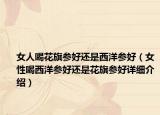 女人喝花旗參好還是西洋參好（女性喝西洋參好還是花旗參好詳細介紹）
