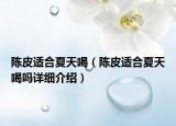 陳皮適合夏天喝（陳皮適合夏天喝嗎詳細(xì)介紹）