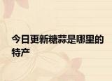 今日更新糖蒜是哪里的特產(chǎn)