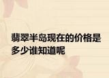 翡翠半島現(xiàn)在的價(jià)格是多少誰知道呢