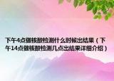 下午4點做核酸檢測什么時候出結(jié)果（下午14點做核酸檢測幾點出結(jié)果詳細介紹）