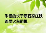 朱德的長子原石家莊鐵路局火車司機