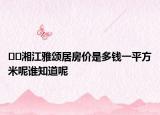 ??湘江雅頌居房價是多錢一平方米呢誰知道呢