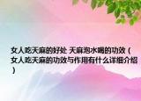 女人吃天麻的好處 天麻泡水喝的功效（女人吃天麻的功效與作用有什么詳細介紹）