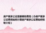房產(chǎn)繼承公證需要哪些費用（辦房產(chǎn)繼承公證費用如何計算房產(chǎn)繼承公證費如何收取介紹）