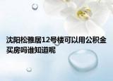 沈陽松雅居12號(hào)樓可以用公積金買房嗎誰知道呢