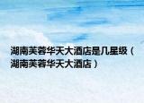 湖南芙蓉華天大酒店是幾星級（湖南芙蓉華天大酒店）