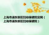 上海市浦東新區(qū)婦幼保健院官網(wǎng)（上海市浦東新區(qū)婦幼保健院）