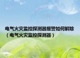 電氣火災(zāi)監(jiān)控探測器報警如何解除（電氣火災(zāi)監(jiān)控探測器）