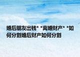 婚后朋友出錢* *離婚財產(chǎn)* *如何分割婚后財產(chǎn)如何分割