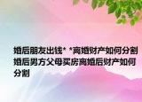 婚后朋友出錢* *離婚財產(chǎn)如何分割婚后男方父母買房離婚后財產(chǎn)如何分割