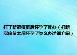 打了新冠疫苗后懷孕了咋辦（打新冠疫苗之后懷孕了怎么辦詳細(xì)介紹）