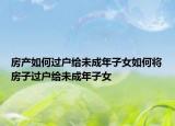 房產(chǎn)如何過(guò)戶給未成年子女如何將房子過(guò)戶給未成年子女