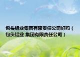 包頭鋁業(yè)集團(tuán)有限責(zé)任公司好嗎（包頭鋁業(yè) 集團(tuán)有限責(zé)任公司）
