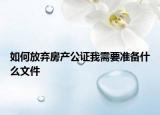 如何放棄房產(chǎn)公證我需要準(zhǔn)備什么文件