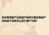 尚未取得房產(chǎn)證的房產(chǎn)如何分割沒有房產(chǎn)證的房子應(yīng)該怎么進行遺產(chǎn)分配?