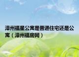 漳州福星公寓是普通住宅還是公寓（漳州福房網(wǎng)）