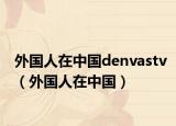 外國人在中國denvastv（外國人在中國）