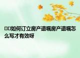 ??如何訂立房產(chǎn)遺囑房產(chǎn)遺囑怎么寫(xiě)才有效呀