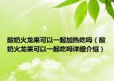 酸奶火龍果可以一起加熱吃嗎（酸奶火龍果可以一起吃嗎詳細(xì)介紹）