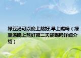 綠豆湯可以晚上熬好,早上喝嗎（綠豆湯晚上熬好第二天能喝嗎詳細介紹）