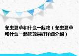 冬蟲夏草和什么一起吃（冬蟲夏草和什么一起吃效果好詳細介紹）