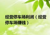 經(jīng)營停車場利潤（經(jīng)營停車場賺錢）