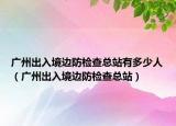 廣州出入境邊防檢查總站有多少人（廣州出入境邊防檢查總站）
