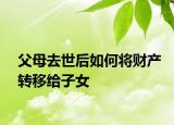 父母去世后如何將財產(chǎn)轉(zhuǎn)移給子女