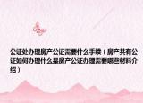 公證處辦理房產(chǎn)公證需要什么手續(xù)（房產(chǎn)共有公證如何辦理什么是房產(chǎn)公證辦理需要哪些材料介紹）