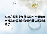車庫產(chǎn)權(quán)多少年什么是小產(chǎn)權(quán)和大產(chǎn)權(quán)準(zhǔn)備買房的你們有什么區(qū)別注意了