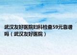 武漢友好醫(yī)院婦科檢查59元靠譜嗎（武漢友好醫(yī)院）
