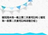 銀耳用水泡一晚上第二天煮可以嗎（銀耳泡一夜第二天煮可以嗎詳細介紹）