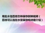 用鹽水泡荔枝怎樣保存新鮮視頻（荔枝可以泡在水里保存嗎詳細(xì)介紹）