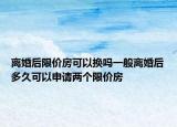 離婚后限價(jià)房可以換嗎一般離婚后多久可以申請(qǐng)兩個(gè)限價(jià)房