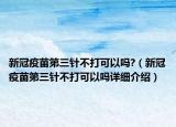 新冠疫苗第三針不打可以嗎?（新冠疫苗第三針不打可以嗎詳細(xì)介紹）