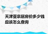 天津亞宗居房?jī)r(jià)多少錢(qián)應(yīng)該怎么查詢(xún)