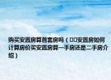 購買安置房算首套房嗎（??安置房如何計(jì)算房價(jià)買安置房算一手房還是二手房介紹）
