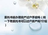 委托書能辦理房產(chǎn)過戶手續(xù)嗎（問一下有委托書可以過戶房產(chǎn)嗎?介紹）