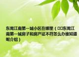 東莞江南第一城小區(qū)在哪里（??東莞江南第一城房子和房產(chǎn)證不符怎么辦誰知道呢介紹）