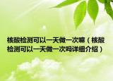 核酸檢測可以一天做一次嘛（核酸檢測可以一天做一次嗎詳細介紹）