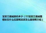 寶安江南城房價多少（??寶安江南城售樓處在什么位置呢應(yīng)該怎么查詢呢介紹）