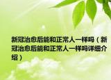 新冠治愈后能和正常人一樣嗎（新冠治愈后能和正常人一樣嗎詳細介紹）