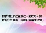 阿膠可以和紅豆薏仁一起吃嗎（阿膠和紅豆薏米一塊吃好嗎詳細(xì)介紹）