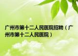 廣州市第十二人民醫(yī)院招聘（廣州市第十二人民醫(yī)院）