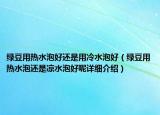 綠豆用熱水泡好還是用冷水泡好（綠豆用熱水泡還是涼水泡好呢詳細(xì)介紹）