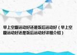 早上空腹運(yùn)動(dòng)好還是飯后運(yùn)動(dòng)好（早上空腹運(yùn)動(dòng)好還是飯后運(yùn)動(dòng)好詳細(xì)介紹）