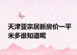 天津亞宗居新房?jī)r(jià)一平米多誰(shuí)知道呢