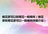 桂花茶可以和菊花一起喝嗎（桂花茶和菊花茶可以一起喝嗎詳細(xì)介紹）
